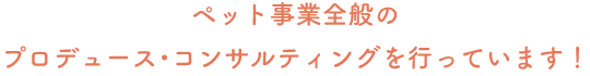 ペット事業全般のプロデュース・コンサルティングを行っています！