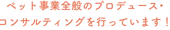 ペット事業全般のプロデュース・コンサルティングを行っています！
